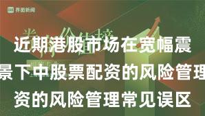 近期港股市场在宽幅震荡周期背景下中股票配资的风险管理常见误区