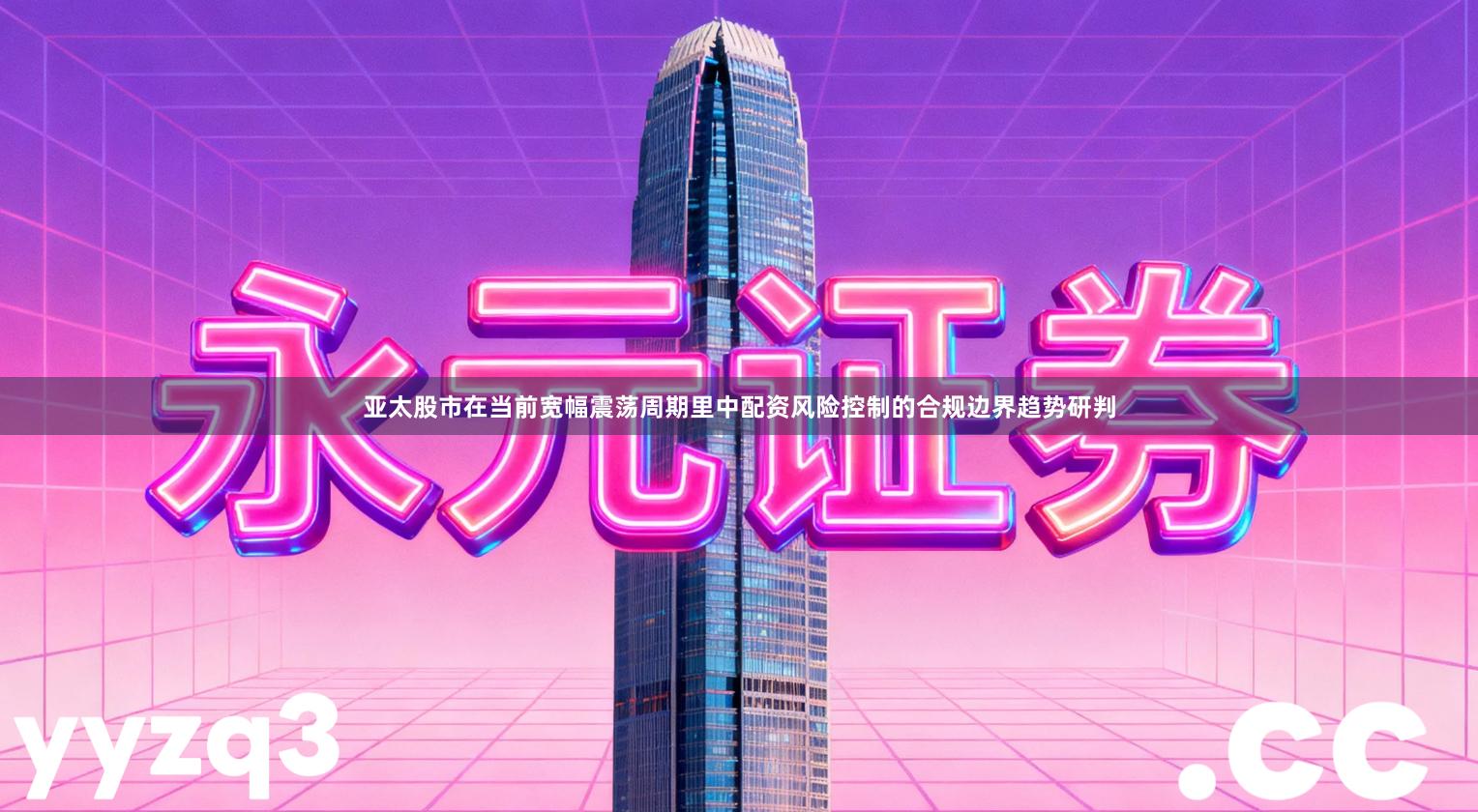 亚太股市在当前宽幅震荡周期里中配资风险控制的合规边界趋势研判